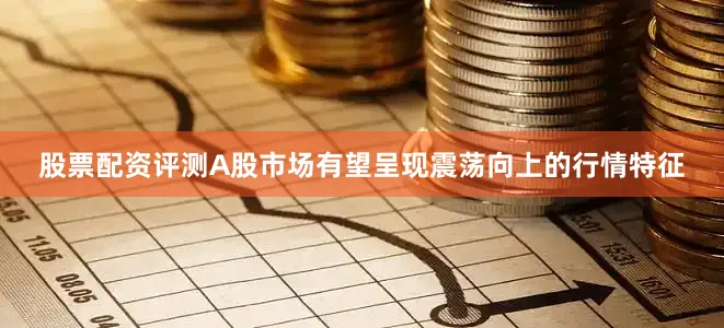 股票配资评测A股市场有望呈现震荡向上的行情特征