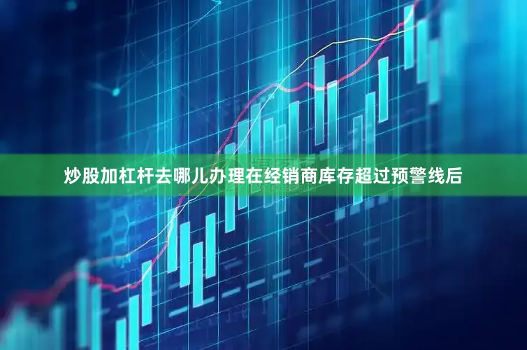 炒股加杠杆去哪儿办理在经销商库存超过预警线后