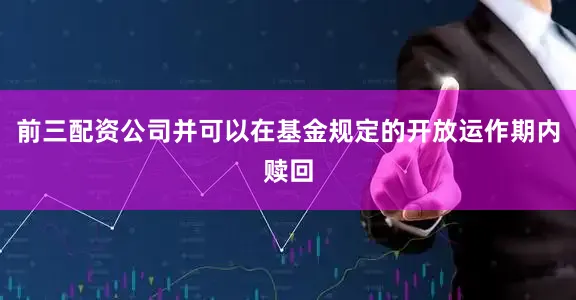 前三配资公司并可以在基金规定的开放运作期内赎回
