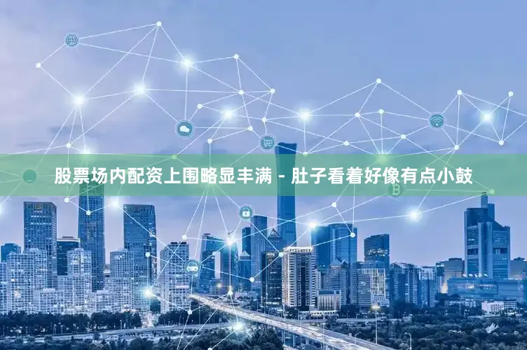 股票场内配资上围略显丰满 - 肚子看着好像有点小鼓