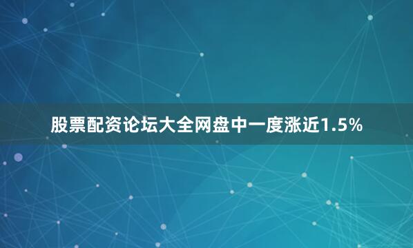 股票配资论坛大全网盘中一度涨近1.5%