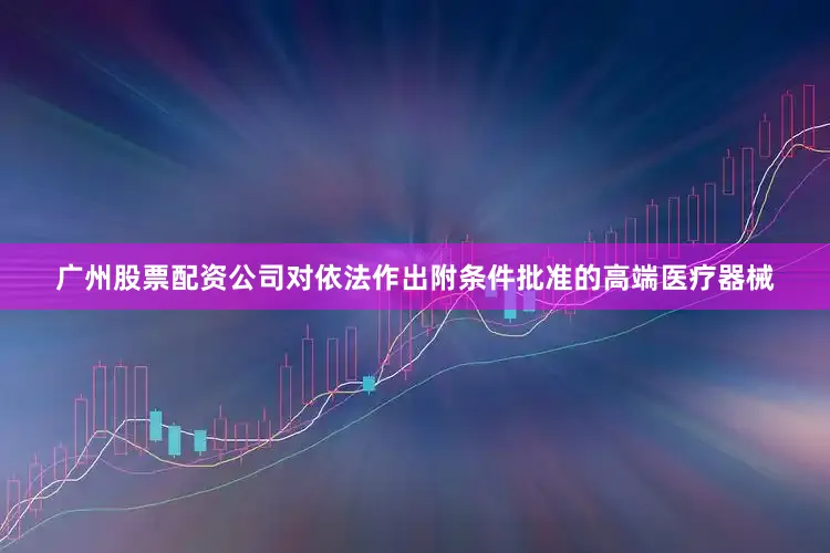 广州股票配资公司对依法作出附条件批准的高端医疗器械