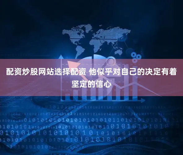 配资炒股网站选择配资 他似乎对自己的决定有着坚定的信心