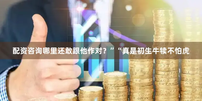 配资咨询哪里还敢跟他作对？”“真是初生牛犊不怕虎