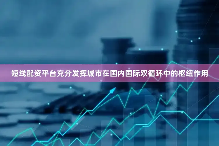 短线配资平台充分发挥城市在国内国际双循环中的枢纽作用