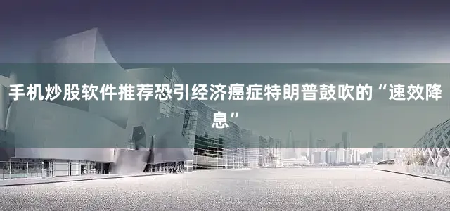手机炒股软件推荐恐引经济癌症特朗普鼓吹的“速效降息”
