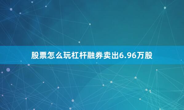股票怎么玩杠杆融券卖出6.96万股