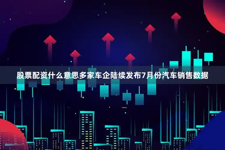 股票配资什么意思多家车企陆续发布7月份汽车销售数据
