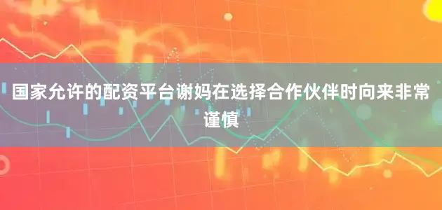 国家允许的配资平台谢妈在选择合作伙伴时向来非常谨慎