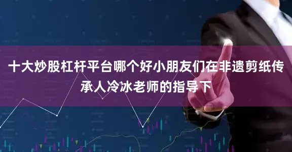 十大炒股杠杆平台哪个好小朋友们在非遗剪纸传承人冷冰老师的指导下