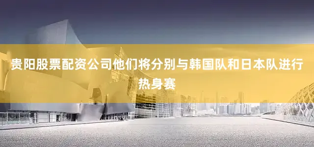 贵阳股票配资公司他们将分别与韩国队和日本队进行热身赛