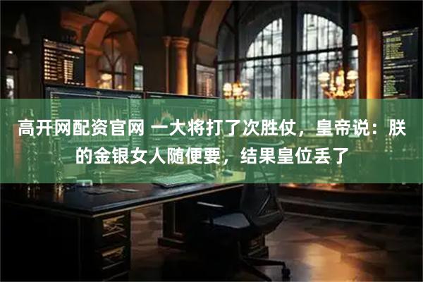高开网配资官网 一大将打了次胜仗，皇帝说：朕的金银女人随便要，结果皇位丢了