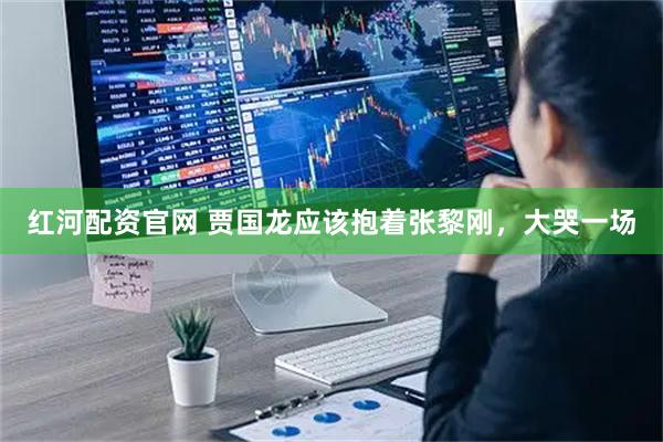 红河配资官网 贾国龙应该抱着张黎刚，大哭一场