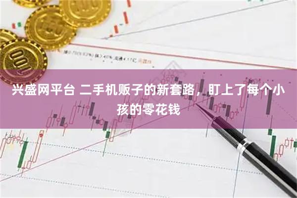 兴盛网平台 二手机贩子的新套路，盯上了每个小孩的零花钱