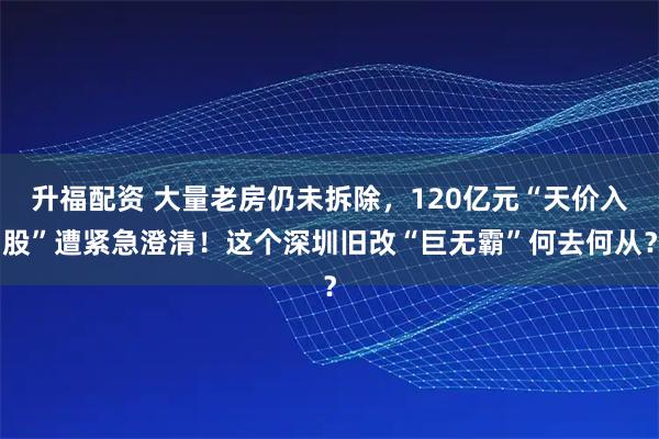 升福配资 大量老房仍未拆除，120亿元“天价入股”遭紧急澄清！这个深圳旧改“巨无霸”何去何从？