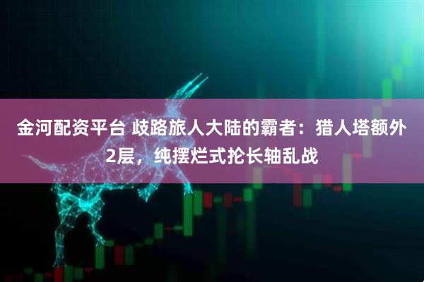 金河配资平台 歧路旅人大陆的霸者：猎人塔额外2层，纯摆烂式抡长轴乱战