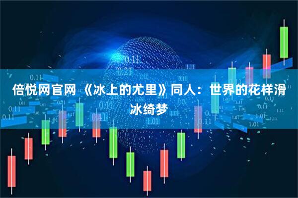 倍悦网官网 《冰上的尤里》同人：世界的花样滑冰绮梦