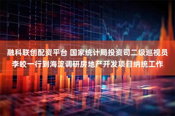 融科联创配资平台 国家统计局投资司二级巡视员李皎一行到海淀调研房地产开发项目纳统工作