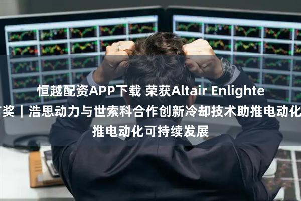 恒越配资APP下载 荣获Altair Enlighten Award首奖｜浩思动力与世索科合作创新冷却技术助推电动化可持续发展