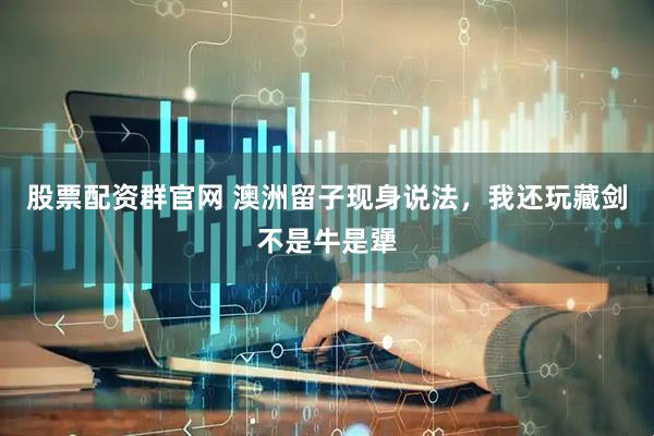 股票配资群官网 澳洲留子现身说法，我还玩藏剑不是牛是犟