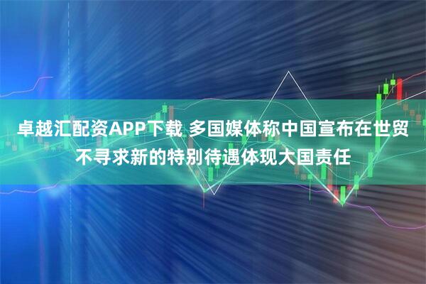 卓越汇配资APP下载 多国媒体称中国宣布在世贸不寻求新的特别待遇体现大国责任