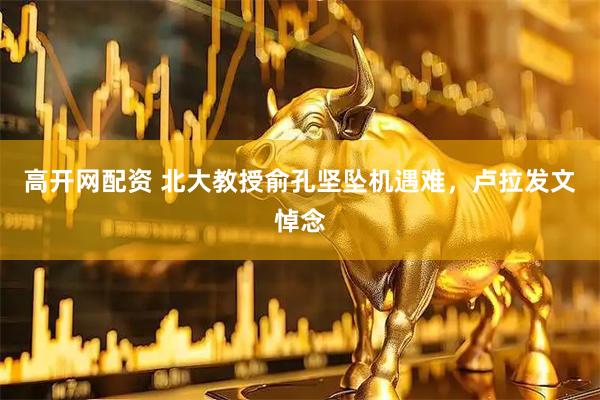 高开网配资 北大教授俞孔坚坠机遇难，卢拉发文悼念