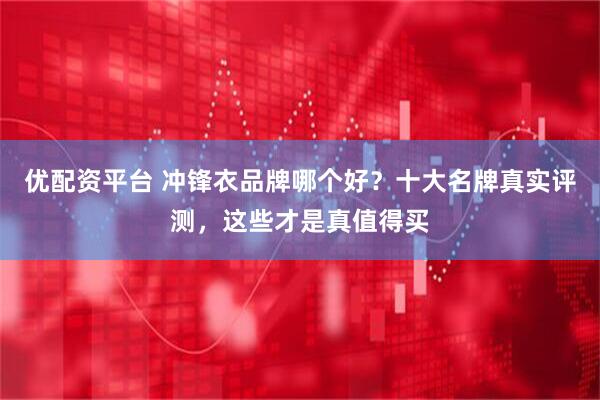 优配资平台 冲锋衣品牌哪个好？十大名牌真实评测，这些才是真值得买