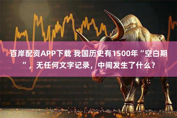 百岸配资APP下载 我国历史有1500年“空白期”，无任何文字记录，中间发生了什么？