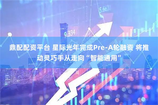 鼎配配资平台 星际光年完成Pre-A轮融资 将推动灵巧手从走向“智能通用”