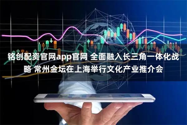 铭创配资官网app官网 全面融入长三角一体化战略 常州金坛在上海举行文化产业推介会