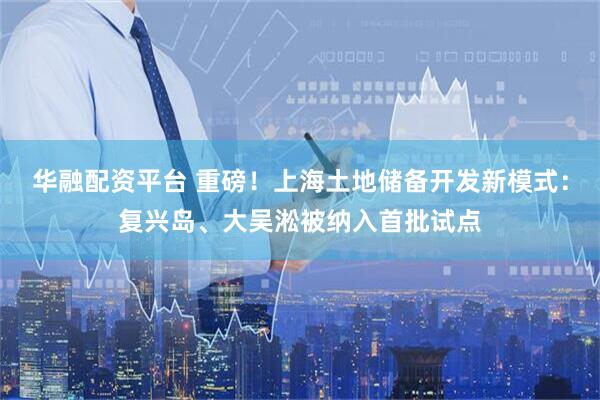 华融配资平台 重磅！上海土地储备开发新模式：复兴岛、大吴淞被纳入首批试点