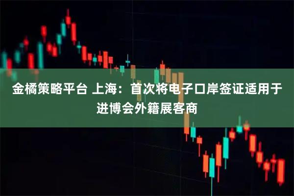 金橘策略平台 上海：首次将电子口岸签证适用于进博会外籍展客商