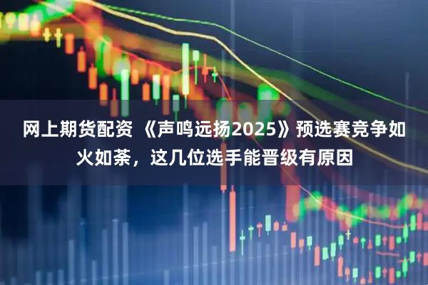 网上期货配资 《声鸣远扬2025》预选赛竞争如火如荼，这几位选手能晋级有原因