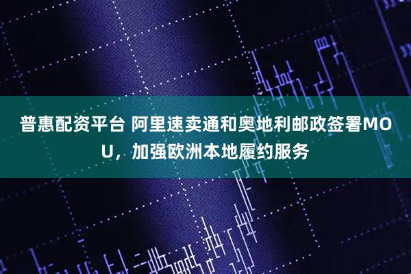 普惠配资平台 阿里速卖通和奥地利邮政签署MOU，加强欧洲本地履约服务