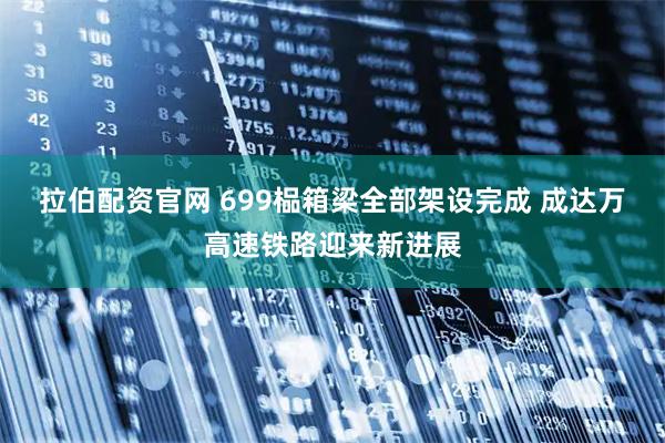 拉伯配资官网 699榀箱梁全部架设完成 成达万高速铁路迎来新进展