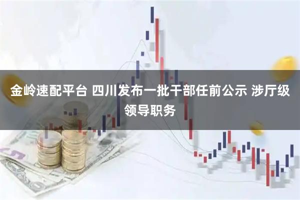 金岭速配平台 四川发布一批干部任前公示 涉厅级领导职务