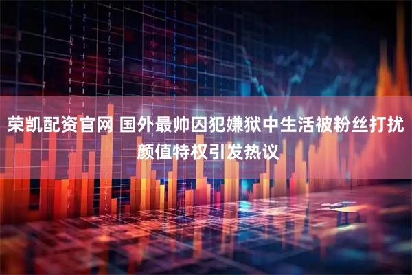 荣凯配资官网 国外最帅囚犯嫌狱中生活被粉丝打扰 颜值特权引发热议