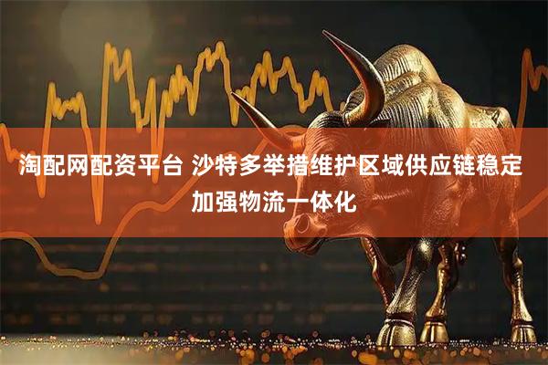 淘配网配资平台 沙特多举措维护区域供应链稳定 加强物流一体化