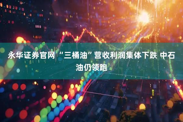 永华证券官网 “三桶油”营收利润集体下跌 中石油仍领跑