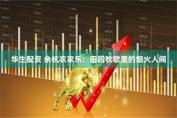 华生配资 余杭农家乐：田园牧歌里的烟火人间