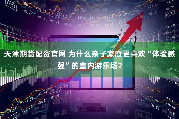 天津期货配资官网 为什么亲子家庭更喜欢“体验感强”的室内游乐场？