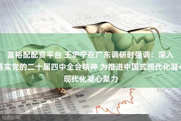 富裕配配资平台 王沪宁在广东调研时强调：深入贯彻落实党的二十届四中全会精神 为推进中国式现代化凝心聚力