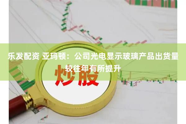 乐发配资 亚玛顿：公司光电显示玻璃产品出货量较往年有所提升