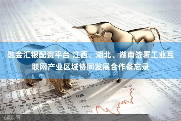 融金汇银配资平台 江西、湖北、湖南签署工业互联网产业区域协同发展合作备忘录
