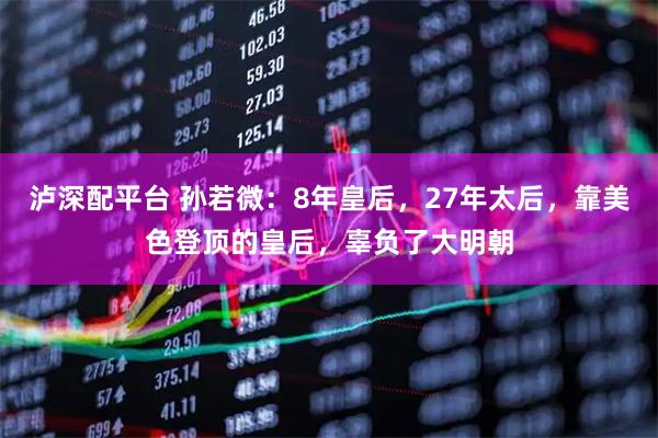 泸深配平台 孙若微：8年皇后，27年太后，靠美色登顶的皇后，辜负了大明朝