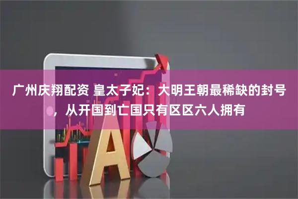 广州庆翔配资 皇太子妃：大明王朝最稀缺的封号，从开国到亡国只有区区六人拥有