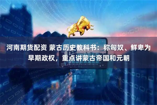 河南期货配资 蒙古历史教科书：称匈奴、鲜卑为早期政权，重点讲蒙古帝国和元朝