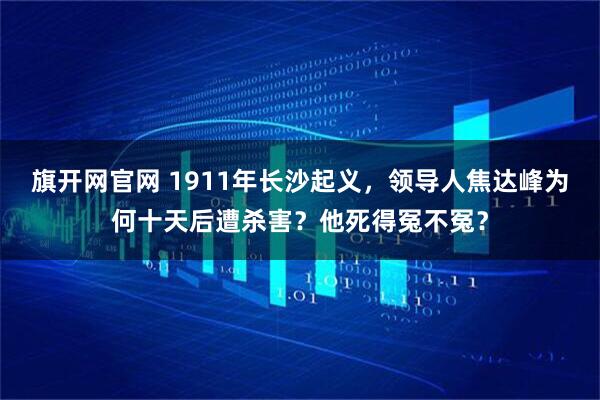 旗开网官网 1911年长沙起义，领导人焦达峰为何十天后遭杀害？他死得冤不冤？