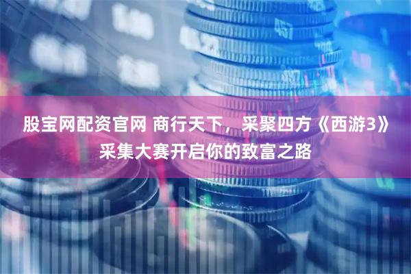 股宝网配资官网 商行天下，采聚四方《西游3》采集大赛开启你的致富之路