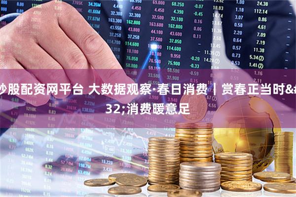 炒股配资网平台 大数据观察·春日消费｜赏春正当时 消费暖意足